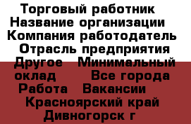 Торговый работник › Название организации ­ Компания-работодатель › Отрасль предприятия ­ Другое › Минимальный оклад ­ 1 - Все города Работа » Вакансии   . Красноярский край,Дивногорск г.